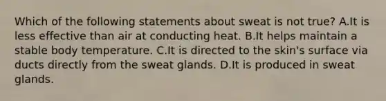 Which of the following statements about sweat is not true? A.It is less effective than air at conducting heat. B.It helps maintain a stable body temperature. C.It is directed to the skin's surface via ducts directly from the sweat glands. D.It is produced in sweat glands.