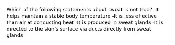 Which of the following statements about sweat is not true? -It helps maintain a stable body temperature -It is less effective than air at conducting heat -It is produced in sweat glands -It is directed to the skin's surface via ducts directly from sweat glands