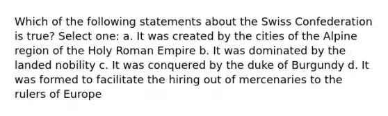 Which of the following statements about the Swiss Confederation is true? Select one: a. It was created by the cities of the Alpine region of the Holy Roman Empire b. It was dominated by the landed nobility c. It was conquered by the duke of Burgundy d. It was formed to facilitate the hiring out of mercenaries to the rulers of Europe