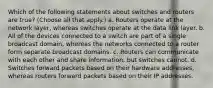 Which of the following statements about switches and routers are true? (Choose all that apply.) a. Routers operate at the network layer, whereas switches operate at the data link layer. b. All of the devices connected to a switch are part of a single broadcast domain, whereas the networks connected to a router form separate broadcast domains. c. Routers can communicate with each other and share information, but switches cannot. d. Switches forward packets based on their hardware addresses, whereas routers forward packets based on their IP addresses.