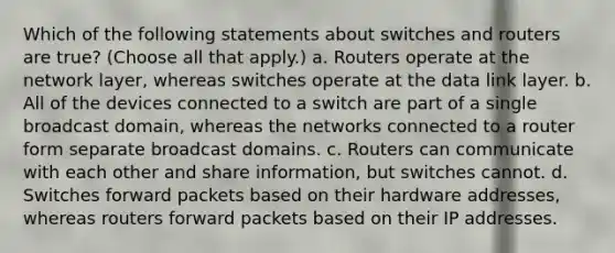 Which of the following statements about switches and routers are true? (Choose all that apply.) a. Routers operate at the network layer, whereas switches operate at the data link layer. b. All of the devices connected to a switch are part of a single broadcast domain, whereas the networks connected to a router form separate broadcast domains. c. Routers can communicate with each other and share information, but switches cannot. d. Switches forward packets based on their hardware addresses, whereas routers forward packets based on their IP addresses.