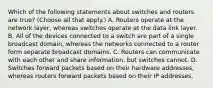 Which of the following statements about switches and routers are true? (Choose all that apply.) A. Routers operate at the network layer, whereas switches operate at the data link layer. B. All of the devices connected to a switch are part of a single broadcast domain, whereas the networks connected to a router form separate broadcast domains. C. Routers can communicate with each other and share information, but switches cannot. D. Switches forward packets based on their hardware addresses, whereas routers forward packets based on their IP addresses.