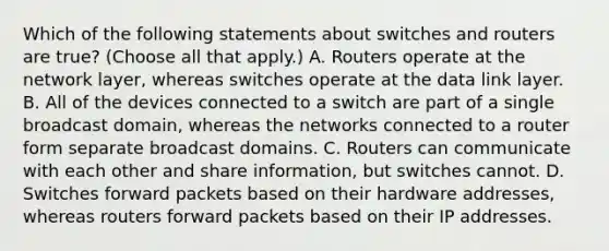 Which of the following statements about switches and routers are true? (Choose all that apply.) A. Routers operate at the network layer, whereas switches operate at the data link layer. B. All of the devices connected to a switch are part of a single broadcast domain, whereas the networks connected to a router form separate broadcast domains. C. Routers can communicate with each other and share information, but switches cannot. D. Switches forward packets based on their hardware addresses, whereas routers forward packets based on their IP addresses.