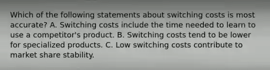 Which of the following statements about switching costs is most accurate? A. Switching costs include the time needed to learn to use a competitor's product. B. Switching costs tend to be lower for specialized products. C. Low switching costs contribute to market share stability.