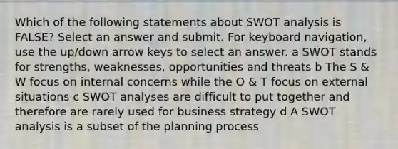 Which of the following statements about SWOT analysis is FALSE? Select an answer and submit. For keyboard navigation, use the up/down arrow keys to select an answer. a SWOT stands for strengths, weaknesses, opportunities and threats b The S & W focus on internal concerns while the O & T focus on external situations c SWOT analyses are difficult to put together and therefore are rarely used for business strategy d A SWOT analysis is a subset of the planning process