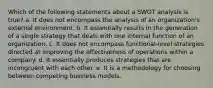 Which of the following statements about a SWOT analysis is true? a. It does not encompass the analysis of an organization's external environment. b. It essentially results in the generation of a single strategy that deals with one internal function of an organization. c. It does not encompass functional-level strategies directed at improving the effectiveness of operations within a company. d. It essentially produces strategies that are incongruent with each other. e. It is a methodology for choosing between competing business models.