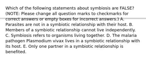 Which of the following statements about symbiosis are FALSE? (NOTE: Please change all question marks to checkmarks for correct answers or empty boxes for incorrect answers.) A. Parasites are not in a symbiotic relationship with their host. B. Members of a symbiotic relationship cannot live independently. C. Symbiosis refers to organisms living together. D. The malaria pathogen Plasmodium vivax lives in a symbiotic relationship with its host. E. Only one partner in a symbiotic relationship is benefited.