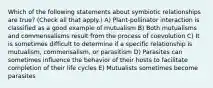 Which of the following statements about symbiotic relationships are true? (Check all that apply.) A) Plant-pollinator interaction is classified as a good example of mutualism B) Both mutualisms and commensalisms result from the process of coevolution C) It is sometimes difficult to determine if a specific relationship is mutualism, commensalism, or parasitism D) Parasites can sometimes influence the behavior of their hosts to facilitate completion of their life cycles E) Mutualists sometimes become parasites