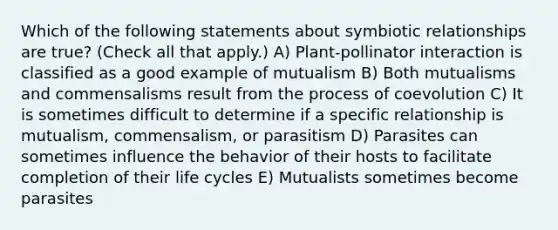 Which of the following statements about symbiotic relationships are true? (Check all that apply.) A) Plant-pollinator interaction is classified as a good example of mutualism B) Both mutualisms and commensalisms result from the process of coevolution C) It is sometimes difficult to determine if a specific relationship is mutualism, commensalism, or parasitism D) Parasites can sometimes influence the behavior of their hosts to facilitate completion of their life cycles E) Mutualists sometimes become parasites