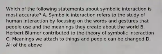 Which of the following statements about symbolic interaction is most accurate? A. Symbolic interaction refers to the study of human interaction by focusing on the words and gestures that people use and the meanings they create about the world B. Herbert Blumer contributed to the theory of symbolic interaction C. Meanings we attach to things and people can be changed D. All of the above