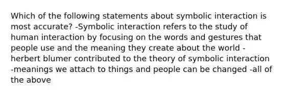 Which of the following statements about symbolic interaction is most accurate? -Symbolic interaction refers to the study of human interaction by focusing on the words and gestures that people use and the meaning they create about the world -herbert blumer contributed to the theory of symbolic interaction -meanings we attach to things and people can be changed -all of the above