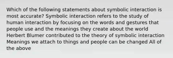 Which of the following statements about symbolic interaction is most accurate? Symbolic interaction refers to the study of human interaction by focusing on the words and gestures that people use and the meanings they create about the world Herbert Blumer contributed to the theory of symbolic interaction Meanings we attach to things and people can be changed All of the above