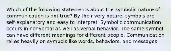 Which of the following statements about the symbolic nature of communication is not true? By their very nature, symbols are self-explanatory and easy to interpret. Symbolic communication occurs in nonverbal as well as verbal behavior. The same symbol can have different meanings for different people. Communication relies heavily on symbols like words, behaviors, and messages.