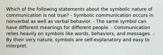 Which of the following statements about the symbolic nature of communication is not true? - Symbolic communication occurs in nonverbal as well as verbal behavior. - The same symbol can have different meanings for different people. - Communication relies heavily on symbols like words, behaviors, and messages. - By their very nature, symbols are self-explanatory and easy to interpret.