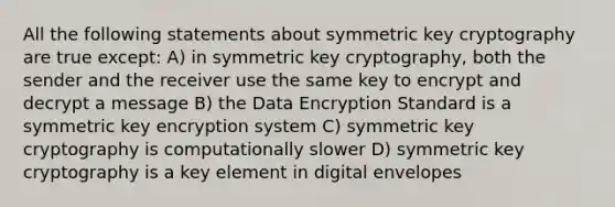 All the following statements about symmetric key cryptography are true except: A) in symmetric key cryptography, both the sender and the receiver use the same key to encrypt and decrypt a message B) the Data Encryption Standard is a symmetric key encryption system C) symmetric key cryptography is computationally slower D) symmetric key cryptography is a key element in digital envelopes