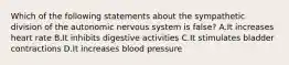 Which of the following statements about the sympathetic division of the autonomic nervous system is false? A.It increases heart rate B.It inhibits digestive activities C.It stimulates bladder contractions D.It increases blood pressure