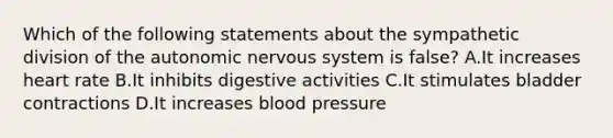 Which of the following statements about the sympathetic division of <a href='https://www.questionai.com/knowledge/kMqcwgxBsH-the-autonomic-nervous-system' class='anchor-knowledge'>the autonomic nervous system</a> is false? A.It increases heart rate B.It inhibits digestive activities C.It stimulates bladder contractions D.It increases <a href='https://www.questionai.com/knowledge/kD0HacyPBr-blood-pressure' class='anchor-knowledge'>blood pressure</a>