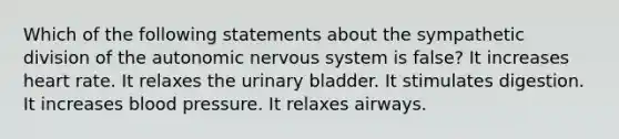 Which of the following statements about the sympathetic division of the autonomic nervous system is false? It increases heart rate. It relaxes the urinary bladder. It stimulates digestion. It increases blood pressure. It relaxes airways.