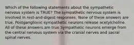 Which of the following statements about the sympathetic nervous system is TRUE? The sympathetic nervous system is involved in rest-and-digest responses. None of these answers are true. Postganglionic sympathetic neurons release acetylcholine. All of these answers are true Sympathetic neurons emerge from the central nervous system via the cranial nerves and sacral spinal nerves.