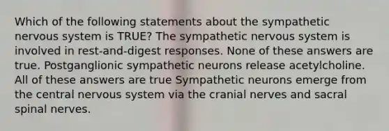 Which of the following statements about the sympathetic nervous system is TRUE? The sympathetic nervous system is involved in rest-and-digest responses. None of these answers are true. Postganglionic sympathetic neurons release acetylcholine. All of these answers are true Sympathetic neurons emerge from the central nervous system via the cranial nerves and sacral spinal nerves.