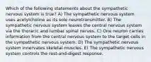 Which of the following statements about the sympathetic nervous system is true? A) The sympathetic nervous system uses acetylcholine as its sole neurotransmitter. B) The sympathetic nervous system leaves the central nervous system via the thoracic and lumbar spinal nerves. C) One neuron carries information from the central nervous system to the target cells in the sympathetic nervous system. D) The sympathetic nervous system innervates skeletal muscles. E) The sympathetic nervous system controls the rest-and-digest response.