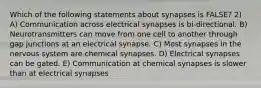 Which of the following statements about synapses is FALSE? 2) A) Communication across electrical synapses is bi-directional. B) Neurotransmitters can move from one cell to another through gap junctions at an electrical synapse. C) Most synapses in the nervous system are chemical synapses. D) Electrical synapses can be gated. E) Communication at chemical synapses is slower than at electrical synapses