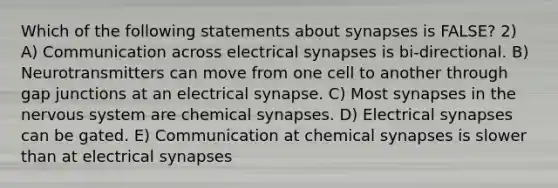 Which of the following statements about synapses is FALSE? 2) A) Communication across electrical synapses is bi-directional. B) Neurotransmitters can move from one cell to another through gap junctions at an electrical synapse. C) Most synapses in the <a href='https://www.questionai.com/knowledge/kThdVqrsqy-nervous-system' class='anchor-knowledge'>nervous system</a> are chemical synapses. D) Electrical synapses can be gated. E) Communication at chemical synapses is slower than at electrical synapses