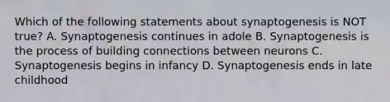 Which of the following statements about synaptogenesis is NOT true? A. Synaptogenesis continues in adole B. Synaptogenesis is the process of building connections between neurons C. Synaptogenesis begins in infancy D. Synaptogenesis ends in late childhood