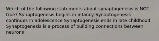 Which of the following statements about synaptogenesis is NOT true? Synaptogenesis begins in infancy Synaptogenesis continues in adolescence Synaptogenesis ends in late childhood Synaptogenesis is a process of building connections between neurons