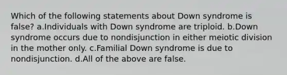 Which of the following statements about Down syndrome is false? a.Individuals with Down syndrome are triploid. b.Down syndrome occurs due to nondisjunction in either meiotic division in the mother only. c.Familial Down syndrome is due to nondisjunction. d.All of the above are false.