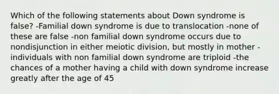 Which of the following statements about Down syndrome is false? -Familial down syndrome is due to translocation -none of these are false -non familial down syndrome occurs due to nondisjunction in either meiotic division, but mostly in mother -individuals with non familial down syndrome are triploid -the chances of a mother having a child with down syndrome increase greatly after the age of 45