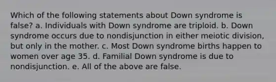 Which of the following statements about Down syndrome is false? a. Individuals with Down syndrome are triploid. b. Down syndrome occurs due to nondisjunction in either meiotic division, but only in the mother. c. Most Down syndrome births happen to women over age 35. d. Familial Down syndrome is due to nondisjunction. e. All of the above are false.