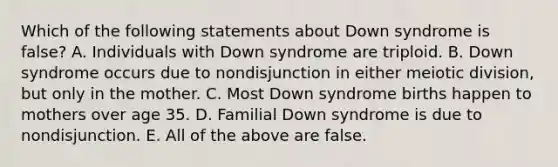 Which of the following statements about Down syndrome is false? A. Individuals with Down syndrome are triploid. B. Down syndrome occurs due to nondisjunction in either meiotic division, but only in the mother. C. Most Down syndrome births happen to mothers over age 35. D. Familial Down syndrome is due to nondisjunction. E. All of the above are false.