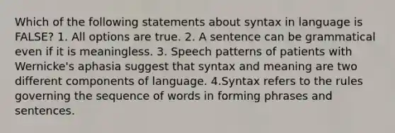 Which of the following statements about syntax in language is FALSE? 1. All options are true. 2. A sentence can be grammatical even if it is meaningless. 3. Speech patterns of patients with Wernicke's aphasia suggest that syntax and meaning are two different components of language. 4.Syntax refers to the rules governing the sequence of words in forming phrases and sentences.