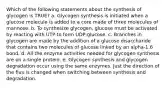 Which of the following statements about the synthesis of glycogen is TRUE? a. Glycogen synthesis is initiated when a glucose molecule is added to a core made of three molecules of mannose. b. To synthesize glycogen, glucose must be activated by reacting with UTP to form UDP-glucose. c. Branches in glycogen are made by the addition of a glucose disaccharide that contains two molecules of glucose linked by an alpha-1,6 bond. d. All the enzyme activities needed for glycogen synthesis are on a single protein. e. Glycogen synthesis and glycogen degradation occur using the same enzymes. Just the direction of the flux is changed when switching between synthesis and degradation.