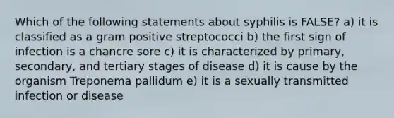 Which of the following statements about syphilis is FALSE? a) it is classified as a gram positive streptococci b) the first sign of infection is a chancre sore c) it is characterized by primary, secondary, and tertiary stages of disease d) it is cause by the organism Treponema pallidum e) it is a sexually transmitted infection or disease