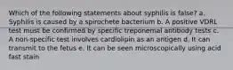 Which of the following statements about syphilis is false? a. Syphilis is caused by a spirochete bacterium b. A positive VDRL test must be confirmed by specific treponemal antibody tests c. A non-specific test involves cardiolipin as an antigen d. It can transmit to the fetus e. It can be seen microscopically using acid fast stain