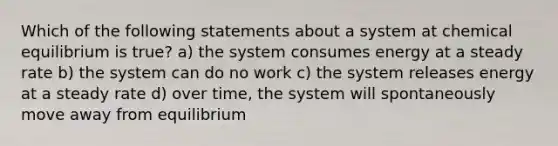 Which of the following statements about a system at chemical equilibrium is true? a) the system consumes energy at a steady rate b) the system can do no work c) the system releases energy at a steady rate d) over time, the system will spontaneously move away from equilibrium