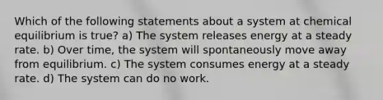 Which of the following statements about a system at chemical equilibrium is true? a) The system releases energy at a steady rate. b) Over time, the system will spontaneously move away from equilibrium. c) The system consumes energy at a steady rate. d) The system can do no work.