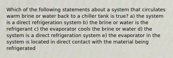 Which of the following statements about a system that circulates warm brine or water back to a chiller tank is true? a) the system is a direct refrigeration system b) the brine or water is the refrigerant c) the evaporator cools the brine or water d) the system is a direct refrigeration system e) the evaporator in the system is located in direct contact with the material being refrigerated