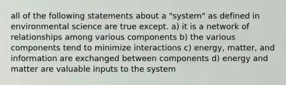 all of the following statements about a "system" as defined in environmental science are true except. a) it is a network of relationships among various components b) the various components tend to minimize interactions c) energy, matter, and information are exchanged between components d) energy and matter are valuable inputs to the system