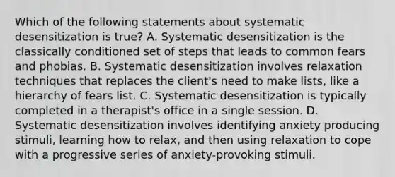 Which of the following statements about systematic desensitization is true? A. Systematic desensitization is the classically conditioned set of steps that leads to common fears and phobias. B. Systematic desensitization involves relaxation techniques that replaces the client's need to make lists, like a hierarchy of fears list. C. Systematic desensitization is typically completed in a therapist's office in a single session. D. Systematic desensitization involves identifying anxiety producing stimuli, learning how to relax, and then using relaxation to cope with a progressive series of anxiety-provoking stimuli.