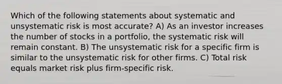 Which of the following statements about systematic and unsystematic risk is most accurate? A) As an investor increases the number of stocks in a portfolio, the systematic risk will remain constant. B) The unsystematic risk for a specific firm is similar to the unsystematic risk for other firms. C) Total risk equals market risk plus firm-specific risk.