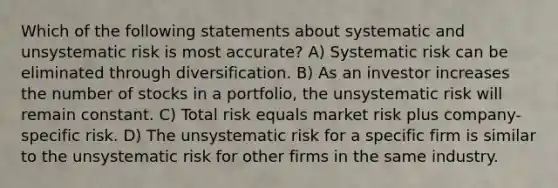 Which of the following statements about systematic and unsystematic risk is most accurate? A) Systematic risk can be eliminated through diversification. B) As an investor increases the number of stocks in a portfolio, the unsystematic risk will remain constant. C) Total risk equals market risk plus company-specific risk. D) The unsystematic risk for a specific firm is similar to the unsystematic risk for other firms in the same industry.