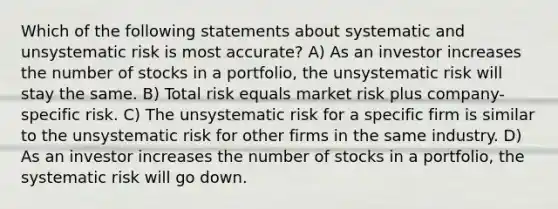 Which of the following statements about systematic and unsystematic risk is most accurate? A) As an investor increases the number of stocks in a portfolio, the unsystematic risk will stay the same. B) Total risk equals market risk plus company-specific risk. C) The unsystematic risk for a specific firm is similar to the unsystematic risk for other firms in the same industry. D) As an investor increases the number of stocks in a portfolio, the systematic risk will go down.