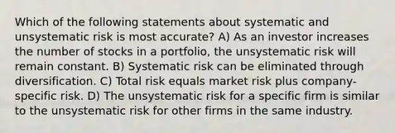 Which of the following statements about systematic and unsystematic risk is most accurate? A) As an investor increases the number of stocks in a portfolio, the unsystematic risk will remain constant. B) Systematic risk can be eliminated through diversification. C) Total risk equals market risk plus company-specific risk. D) The unsystematic risk for a specific firm is similar to the unsystematic risk for other firms in the same industry.