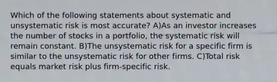 Which of the following statements about systematic and unsystematic risk is most accurate? A)As an investor increases the number of stocks in a portfolio, the systematic risk will remain constant. B)The unsystematic risk for a specific firm is similar to the unsystematic risk for other firms. C)Total risk equals market risk plus firm-specific risk.