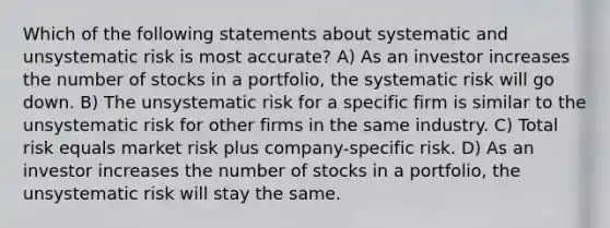 Which of the following statements about systematic and unsystematic risk is most accurate? A) As an investor increases the number of stocks in a portfolio, the systematic risk will go down. B) The unsystematic risk for a specific firm is similar to the unsystematic risk for other firms in the same industry. C) Total risk equals market risk plus company-specific risk. D) As an investor increases the number of stocks in a portfolio, the unsystematic risk will stay the same.