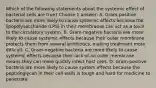 Which of the following statements about the systemic effect of bacterial cells are true? Choose 1 answer: A. Gram-positive bacteria are more likely to cause systemic effects because the lipopolysaccharide (LPS) in their membranes can act as a toxin to the circulatory system. B. Gram-negative bacteria are more likely to cause systemic effects because their outer membrane protects them from several antibiotics, making treatment more difficult. C. Gram-negative bacteria are more likely to cause systemic effects because their lack of an outer membrane means they can more quickly infect host cells. D. Gram-positive bacteria are more likely to cause system effects because the peptidoglycan in their cell walls is tough and hard for medicine to penetrate.