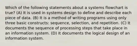 Which of the following statements about a systems flowchart is true? (A) It is used in systems design to define and describe each piece of data. (B) It is a method of writing programs using only three basic constructs: sequence, selection, and repetition. (C) It documents the sequence of processing steps that take place in an information system. (D) It documents the logical design of an information system.